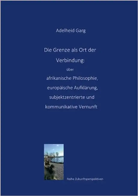 Die Grenze als Ort der Verbindung: über afrikanische Philosophie, europäische Aufklärung, subjektzentrierte und kommunikative Vernunft by Garg, Adelheid