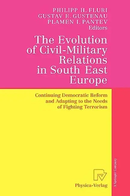 The Evolution of Civil-Military Relations in South East Europe: Continuing Democratic Reform and Adapting to the Needs of Fighting Terrorism by Philipp H. Fluri