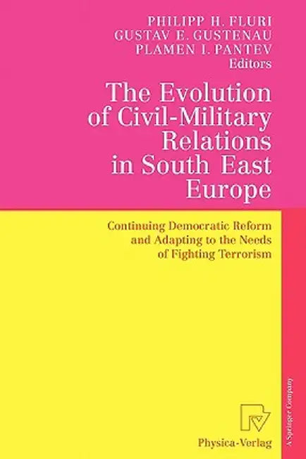 The Evolution of Civil-Military Relations in South East Europe: Continuing Democratic Reform and Adapting to the Needs of Fighting Terrorism by Philipp H. Fluri