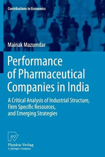 Performance of Pharmaceutical Companies in India: A Critical Analysis of Industrial Structure, Firm Specific Resources, and Emerging Strategies by Mainak Mazumdar