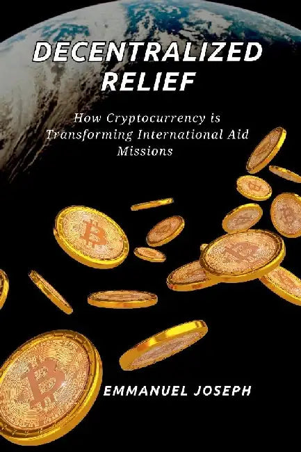 Decentralized Relief, How Cryptocurrency is Transforming International Aid Missions: How Cryptocurrency is Transforming International Aid Missions by Emmanuel Joseph