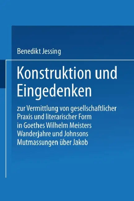 Konstruktion Und Eingedenken: Zur Vermittlung Von Gesellschaftlicher PRAXIS Und Literarischer Form in Goethes "Wilhelm Meisters Wanderjahre" Und Johns by Benedikt Jeßing