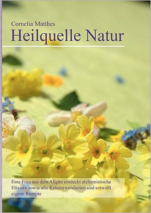 Cornelia Matthes - Heilquelle Natur: Eine Frau aus dem Allgäu entdeckt alchemistische Elixiere sowie alte Kräuterweisheiten und entwirft eigene Rezept by Cornelia Matthes