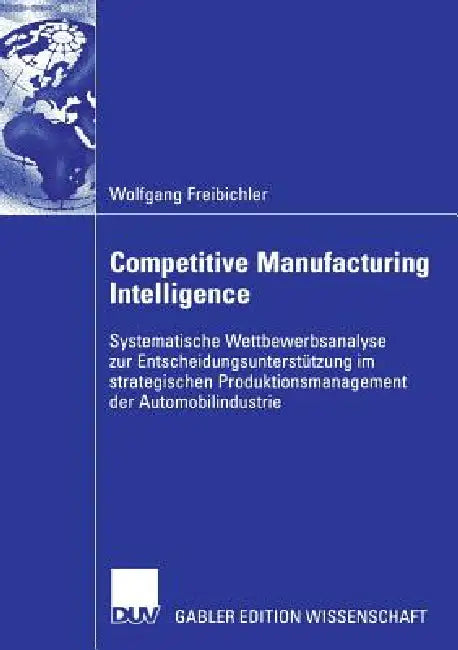Competitive Manufacturing Intelligence: Systematische Wettbewerbsanalyse Zur Entscheidungsunterstützung Im Strategischen Produktionsmanagement Der Aut by Wolfgang Freibichler, Prof Dr Walter Habenicht