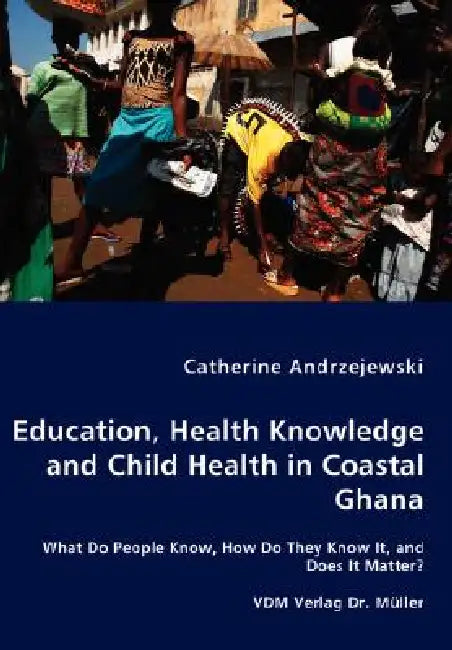 Education, Health Knowledge and Child Health in Coastal Ghana - What Do People Know, How Do They Know It, and Does It Matter? by Catherine Andrzejewski