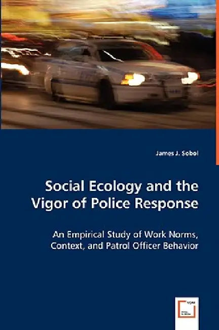 Social Ecology and the Vigor of Police Response - An Empirical Study of Work Norms, Context, and Patrol Officer Behavior by James J. Sobol
