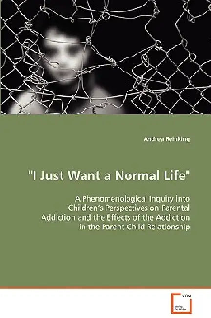 "I Just Want a Normal Life" A Phenomenological Inquiry into Children's Perspectives on Parental Addiction and the Effects of the Addiction in the Pare by Andrea Reinking