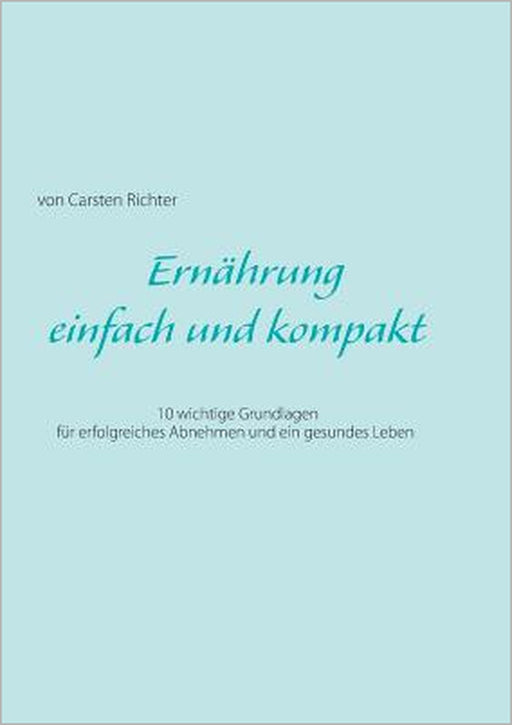 Ernährung - einfach und kompakt: 10 wichtige Grundlagen für erfolgreiches Abnehmen und ein gesundes Leben by Carsten Richter