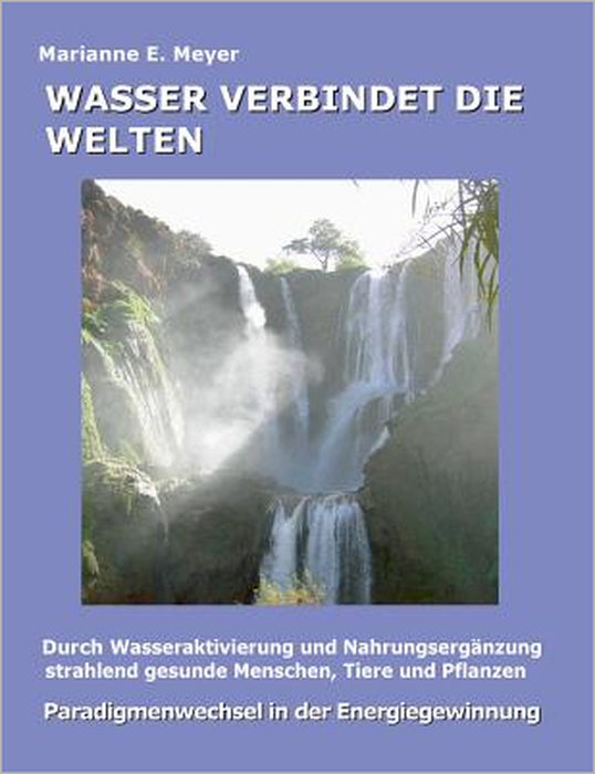 Wasser verbindet die Welten: Durch Wasseraktivierung und Nahrungsergänzung strahlend gesunde Menschen, Tiere und Pflanzen by Marianne E. Meyer
