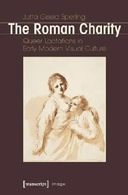 Roman Charity: Queer Lactations in Early Modern Visual Culture by Jutta Gisela Sperling