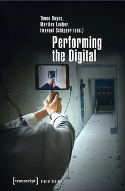 Performing the Digital: Performance Studies and Performances in Digital Cultures by Timon Beyes