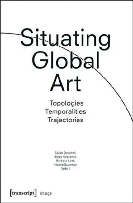 Situating Global Art: Topologies - Temporalities - Trajectories by Sarah Dornhof