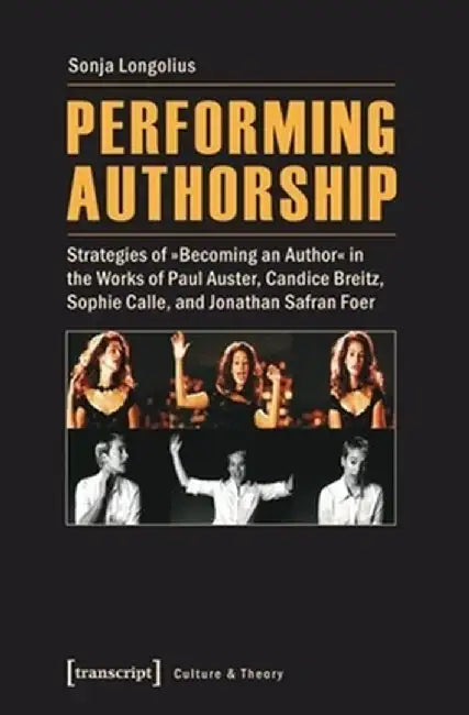 Performing Authorship: Strategies of Becoming an Author in the Works of Paul Auster, Candice Breitz, Sophie Calle, and Jonathan Safran Foer by Sonja Longolius