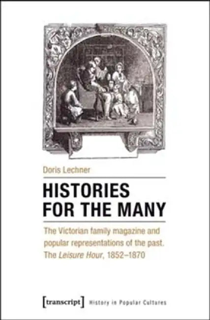 Histories for the Many: The Victorian Family Magazine and Popular Representations of the Past: The Leisure Hour, 1852-1870 by Doris Lechner