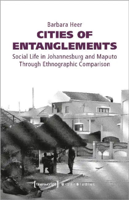 Cities of Entanglements: Social Life in Johannesburg and Maputo Through Ethnographic Comparison by Barbara Heer