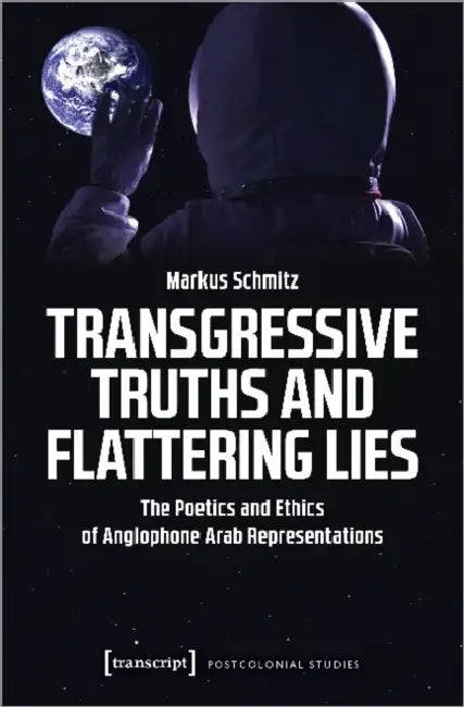 Transgressive Truths and Flattering Lies: The Poetics and Ethics of Anglophone Arab Representations by Markus Schmitz