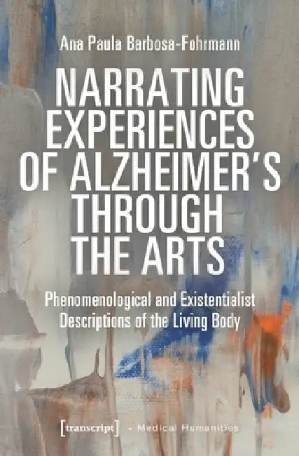 Narrating Experiences of Alzheimer's Through the Arts: Phenomenological and Existentialist Descriptions of the Living Body by Ana Paula Barbosa-Fohrmann