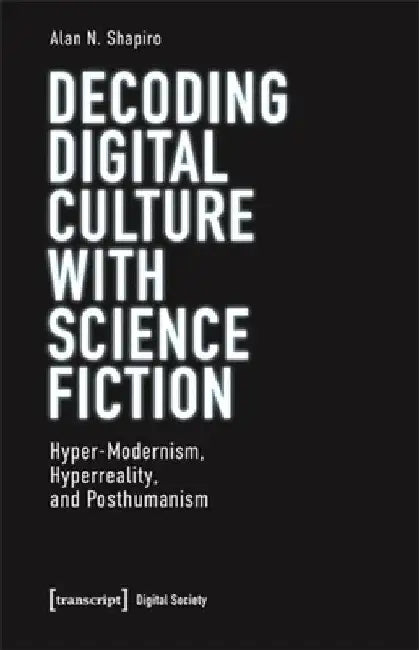 Decoding Digital Culture with Science Fiction: Hyper-Modernism, Hyperreality, and Posthumanism by Alan N. Shapiro