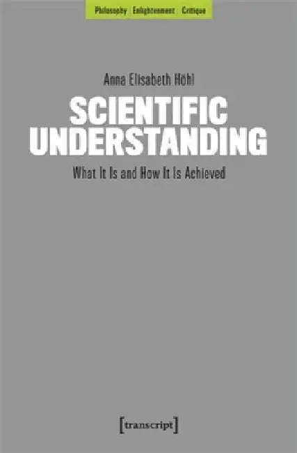 Scientific Understanding: What It Is and How It Is Achieved by Anna Elisabeth Höhl
