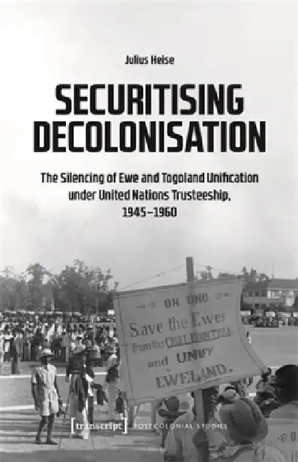 Securitising Decolonisation: The Silencing of Ewe and Togoland Unification Under United Nations Trusteeship, 1945-1960 by Julius Heise