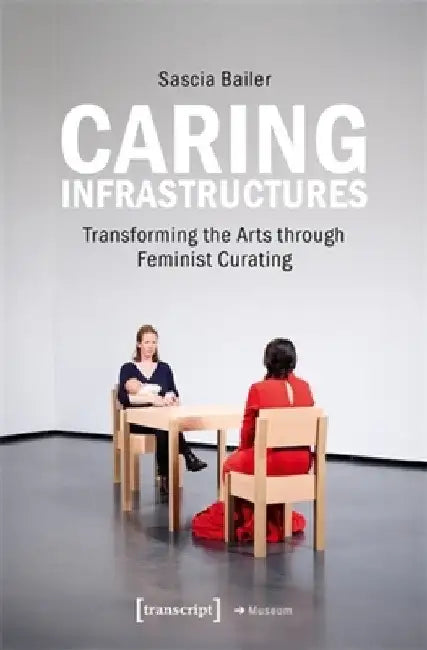 Caring Infrastructures: Transforming the Arts Through Feminist Curating by Sascia Bailer