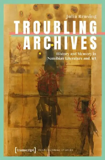 Troubling Archives: History and Memory in Namibian Literature and Art by Julia Rensing
