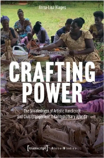 Crafting Power: The Situatedness of Artistic Handicraft and Civic Engagement in Contemporary Uganda by Anna-Lisa Klages