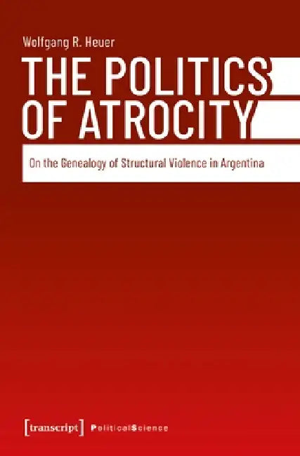 The Politics of Atrocity: On the Genealogy of Structural Violence in Argentina by Wolfgang R. Heuer