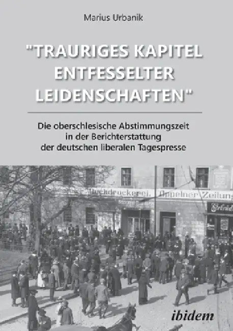 "Trauriges Kapitel entfesselter Leidenschaften" Die oberschlesische Abstimmungszeit in der Berichterstattung der deutschen liberalen Tagespresse by Marius Urbanik