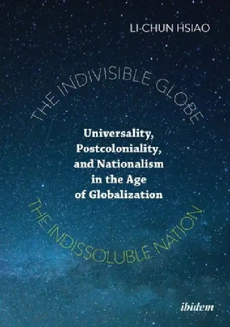 The Indivisible Globe, the Indissoluble Nation: Universality, Postcoloniality, and Nationalism in the Age of Globalization by Li-Chun Hsiao