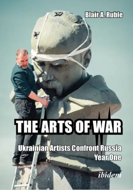 The Arts of War, Year Two: Ukrainian Artists Confront Russia by Blair A. Ruble