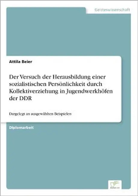 Der Versuch der Herausbildung einer sozialistischen Persönlichkeit durch Kollektiverziehung in Jugendwerkhöfen der DDR: Dargelegt an ausgewählten Beis by Beier, Attila
