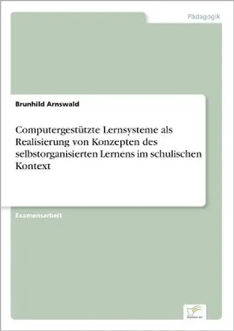 Computergestützte Lernsysteme als Realisierung von Konzepten des selbstorganisierten Lernens im schulischen Kontext by Arnswald, Brunhild