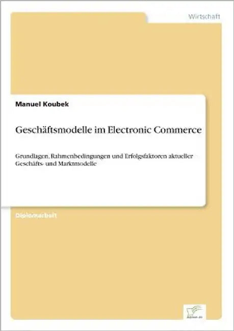Geschäftsmodelle im Electronic Commerce: Grundlagen, Rahmenbedingungen und Erfolgsfaktoren aktueller Geschäfts- und Marktmodelle by Koubek, Manuel