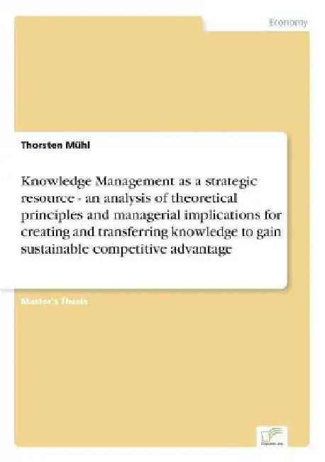 Knowledge Management as a strategic resource - an analysis of theoretical principles and managerial implications for creating and transferring knowled by Thorsten Mühl