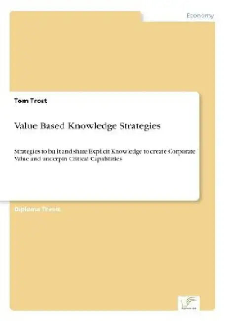 Value Based Knowledge Strategies: Strategies to built and share Explicit Knowledge to create Corporate Value and underpin Critical Capabilities by Tom Trost