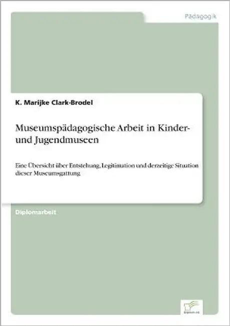 Museumspädagogische Arbeit in Kinder- und Jugendmuseen: Eine Übersicht über Entstehung, Legitimation und derzeitige Situation dieser Museumsgattung by Clark-Brodel, K. Marijke