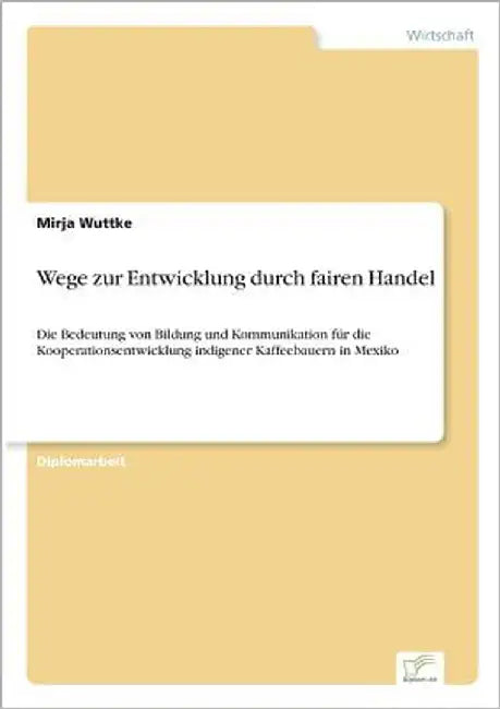 Wege zur Entwicklung durch fairen Handel: Die Bedeutung von Bildung und Kommunikation für die Kooperationsentwicklung indigener Kaffeebauern in Mexiko by Wuttke, Mirja