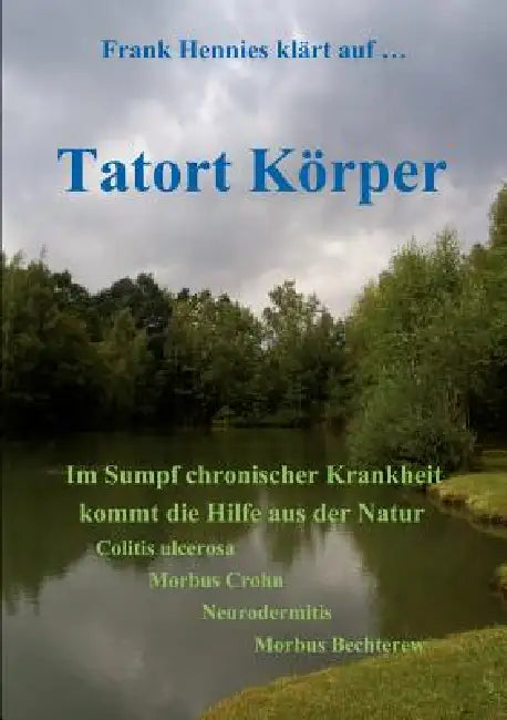 Tatort Körper: Im Sumpf chronischer Krankheit kommt die Hilfe aus der Natur. Colitis ulcerosa, Morbüs Crohn, Neurodermitis, Morbus Bechterew by Frank Hennies