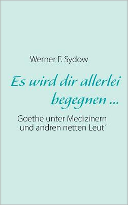 Es wird dir allerlei begegnen ...: Goethe unter Medizinern und andren netten Leut´ by Werner F. Sydow