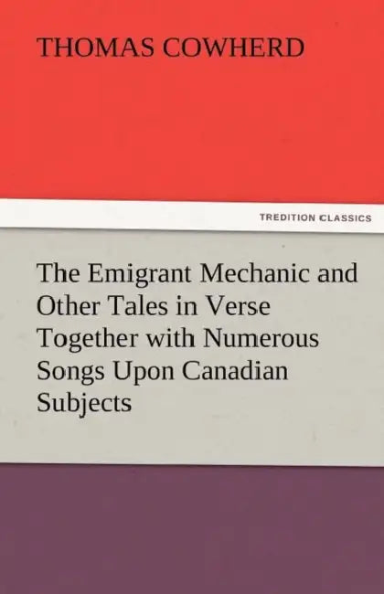 The Emigrant Mechanic and Other Tales in Verse Together with Numerous Songs Upon Canadian Subjects by Thomas Cowherd
