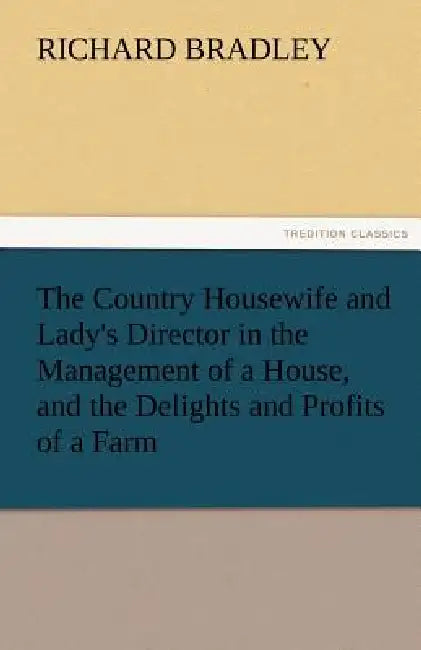 The Country Housewife and Lady's Director in the Management of a House, and the Delights and Profits of a Farm by Richard Bradley