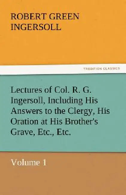 Lectures of Col. R. G. Ingersoll, Including His Answers to the Clergy, His Oration at His Brother's Grave, Etc., Etc. by Robert Green Ingersoll