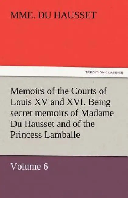 Memoirs of the Courts of Louis XV and XVI. Being Secret Memoirs of Madame Du Hausset, Lady's Maid to Madame de Pompadour, and of the Princess Lamballe by Mme Du Hausset
