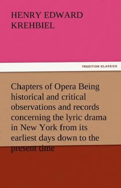 Chapters of Opera Being Historical and Critical Observations and Records Concerning the Lyric Drama in New York from Its Earliest Days Down to the Pre by Henry Edward Krehbiel