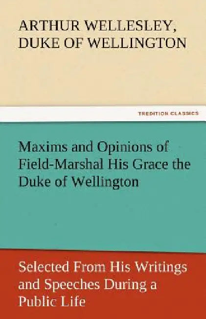 Maxims and Opinions of Field-Marshal His Grace the Duke of Wellington, Selected from His Writings and Speeches During a Public Life of More Than Half by Arthur Wellesley Duke of Wellington