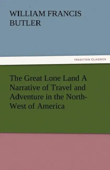 The Great Lone Land a Narrative of Travel and Adventure in the North-West of America by William Francis Butler