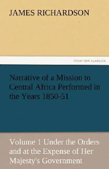 Narrative of a Mission to Central Africa Performed in the Years 1850-51, Volume 1 Under the Orders and at the Expense of Her Majesty's Government by James Richardson