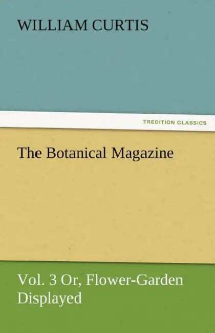 The Botanical Magazine, Vol. 3 Or, Flower-Garden Displayed by William Curtis