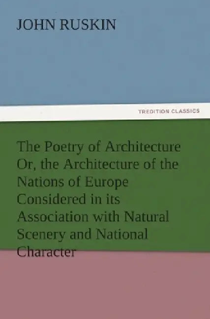 The Poetry of Architecture Or, the Architecture of the Nations of Europe Considered in its Association with Natural Scenery and National Character by John Ruskin